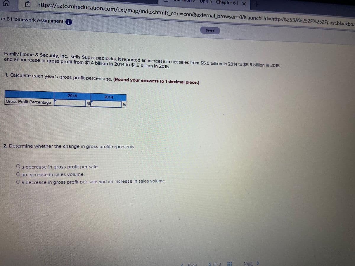 5- Chapter 6 H x
https://ezto.mheducation.com/ext/map/index.html?_con%3Dcon&external_browser=D0&launchUrl=https%253A%252F%252Fpost.blackboa
cer 6 Homework Assignment i
Saved
Family Home & Security, Inc., sells Super padlocks. It reported an increase in net sales from $5.0 billion in 2014 to $5.8 billion in 2015,
and an increase in gross profit from $1.4 billion in 2014 to $1.6 billion in 2015.
1. Calculate each year's gross profit percentage. (Round your answers to 1 declmal place.)
2015
2014
Gross Profit Percentage.
2. Determine whether the change in gross profit represents
a decrease in gross profit per sale.
Oan increase in sales volume.
a decrease in gross profit per sale and an increase in sales volume.
2 of
Net >
Drev
