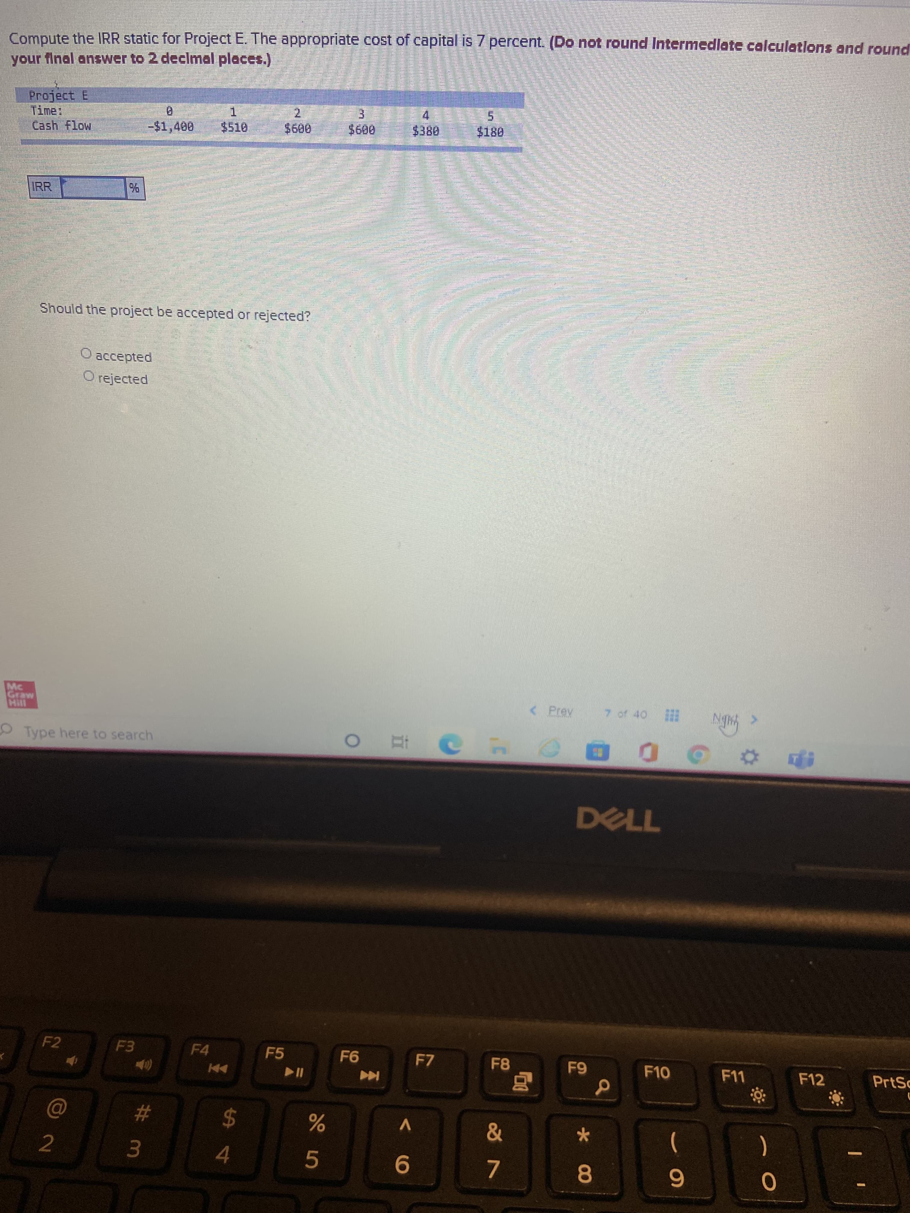 Compute the IRR static for Project E. The appropriate cost of capital is 7 percent. (Do not round Intermedlate calculatilons and round
your final answer to 2 declmal places.)
5.
$180
1.
2.
Cash flow
-%241,400
009$
IRR
%
Should the project be accepted or rejected?
O accepted
O rejected
Mc
< Prev
Type here to search
|五 0
DELL
F2
F4
F5
F7
9-
F10
F12
PrtSc
#
&
2
24
)
3.
4.
L.
8.
