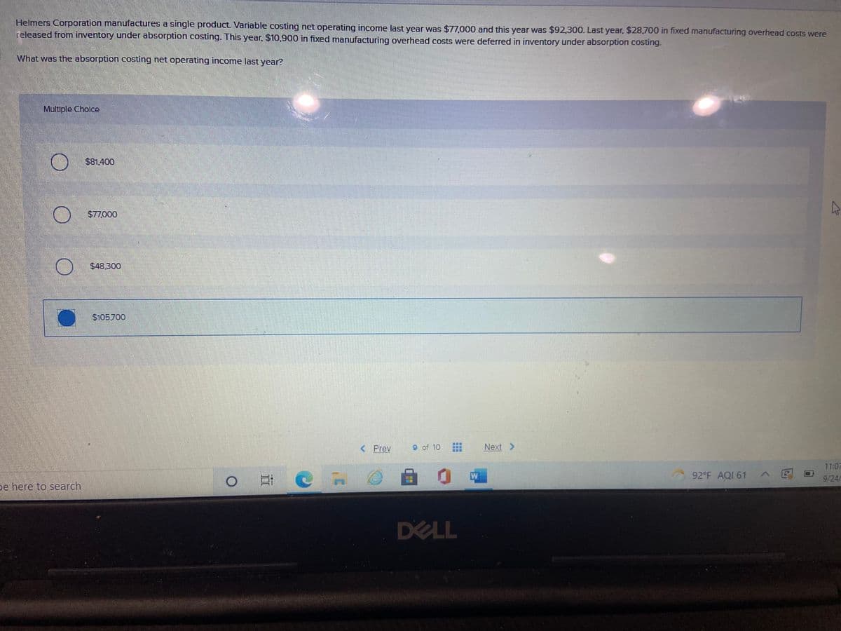 Helmers Corporation manufactures a single product Variable costing net operating income last year was $77,000 and this year was $92,300. Last year, $28,700 in fixed manufacturing overhead costs were
released from inventory under absorption costing. This year, $10,900 in fixed manufacturing overhead costs were deferred in inventory under absorption costing.
What was the absorption costing net operating income last year?
Multiple Cholce
$81,400
$77,000
$48,300
S105.700
< Prev
9 of 10
Next >
11:07
W
92 F AQI 61
>网
O C in
9/24/
pe here to search
DELL
