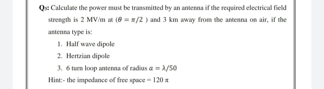 Q3: Calculate the power must be transmitted by an antenna if the required electrical field
strength is 2 MV/m at (0 = t/2 ) and 3 km away from the antenna on air, if the
antenna type is:
1. Half wave dipole
2. Hertzian dipole
3. 6 turn loop antenna of radius a = 1/50
Hint:- the impedance of free space = 120 t
