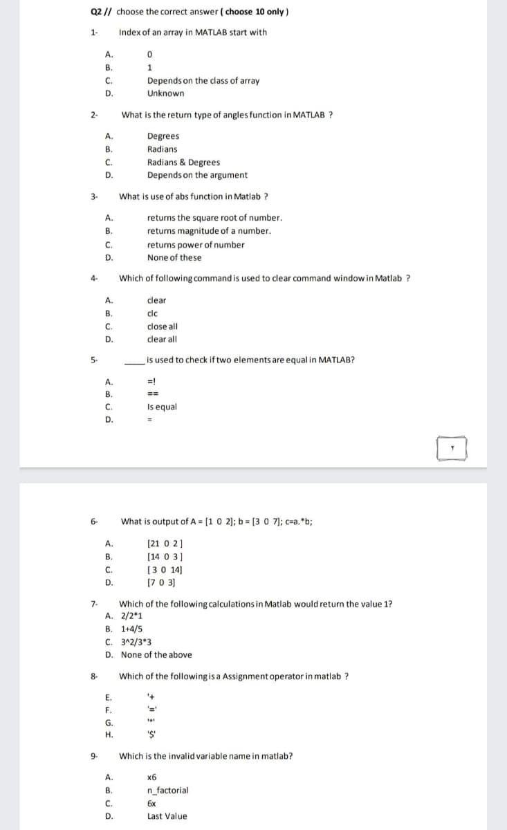 Q2 // choose the correct answer ( choose 10 only )
1-
Index of an array in MATLAB start with
А.
В.
1
C.
Depends on the class of array
D.
Unknown
2-
What is the return type of angles function in MATLAB ?
А.
Degrees
В.
Radians
Radians & Degrees
Depends on the argument
С.
D.
3-
What is use of abs function in Matlab ?
A.
returns the square root of number,
В.
returns magnitude of a number.
C.
returns power of number
D.
None of these
4-
Which of following command is used to clear command window in Matlab ?
A.
clear
В.
clc
C.
close all
D.
clear all
5-
is used to check if two elements are equal in MATLAB?
А.
=!
В.
==
C.
Is equal
D.
6-
What is output of A = [1 0 2]; b = [3 0 7]; c=a.*b;
[21 0 2]
[14 0 3]
A.
В.
С.
[30 14]
D.
[70 3)
Which of the following calculations in Matlab would return the value 1?
A. 2/2*1
В. 1+4/5
7-
С. З^2/3*3
D. None of the above
8-
Which of the following is a Assignment operator in matlab ?
Е.
F.
G.
Н.
'S'
9-
Which is the invalid variable name in matlab?
A.
x6
В.
n_factorial
C.
6x
D.
Last Value
