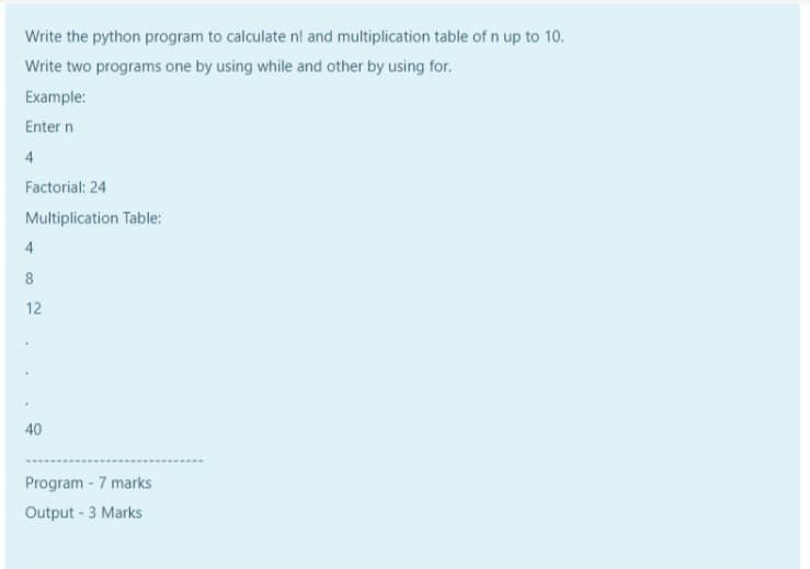 Write the python program to calculate n! and multiplication table of n up to 10.
Write two programs one by using while and other by using for.
Example:
Enter n
4
Factorial: 24
Multiplication Table:
4
12
40
Program - 7 marks
Output - 3 Marks
