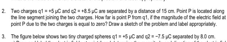 2. Two charges q1 = +5 µC and q2 = +8.5 µC are separated by a distance of 15 cm. Point P is located along
the line segment joining the two charges. How far is point P from q1, if the magnitude of the electric field at
point P due to the two charges is equal to zero? Draw a sketch of the problem and label appropriately.
3. The figure below shows two tiny charged spheres q1 = +5 µC and q2 = -7.5 µC separated by 8.0 cm.
