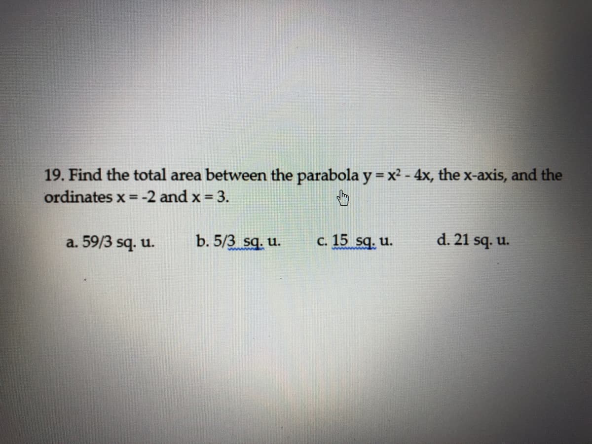 19. Find the total area between the parabola y = x² - 4x, the x-axis, and the
ordinates x =-2 and x 3.
%3!
a. 59/3 sq. u.
b. 5/3 sq. u.
c. 15 sq. u.
d. 21 sq. u.
