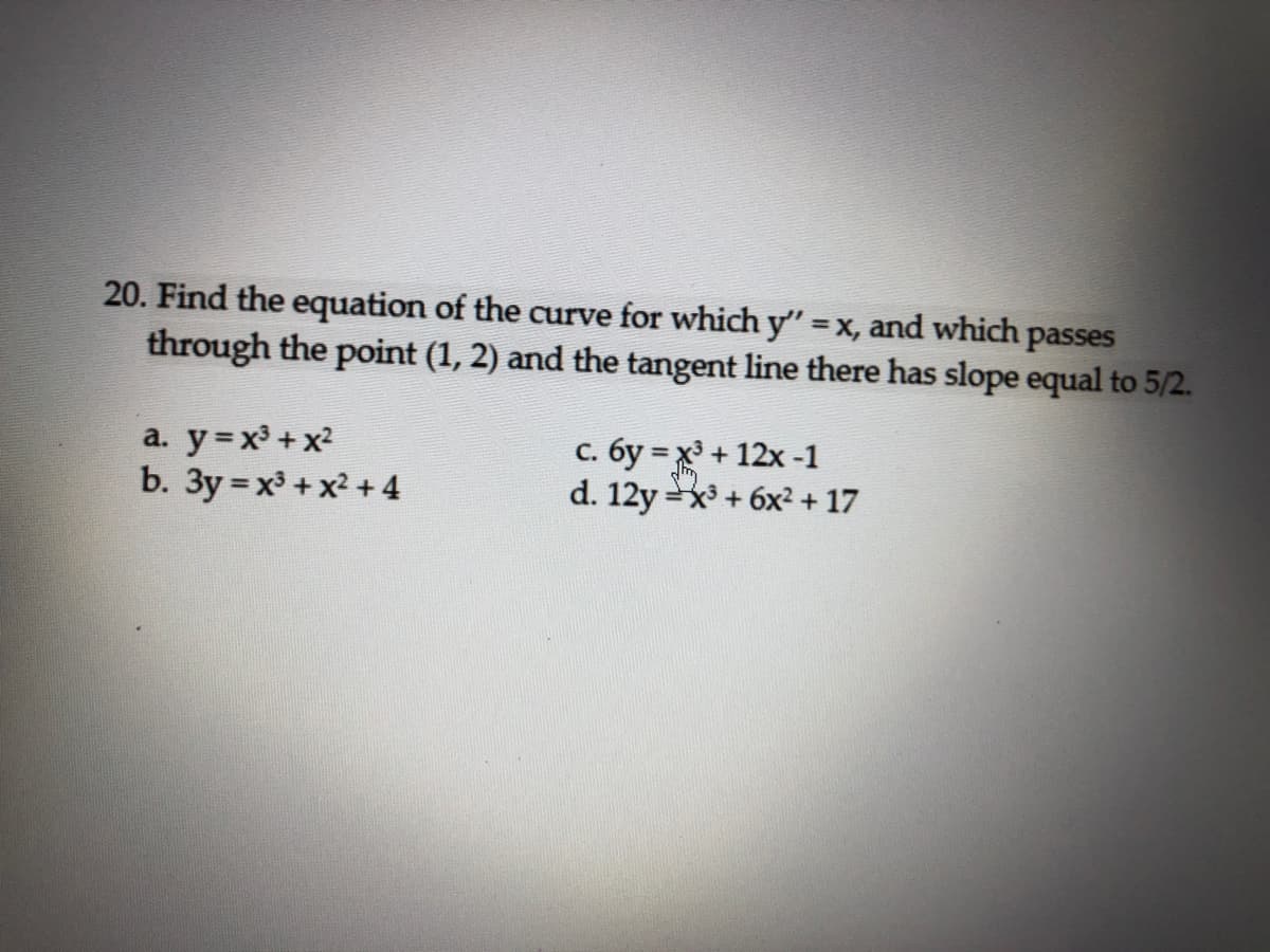 20. Find the equation of the curve for which y" =x, and which passes
through the point (1, 2) and the tangent line there has slope equal to 5/2.
%3D
a. y=x³ +x2
b. 3y = x³ +x² + 4
с. бу 3Dх+ 12х -1
d. 12y=x + 6x² + 17
