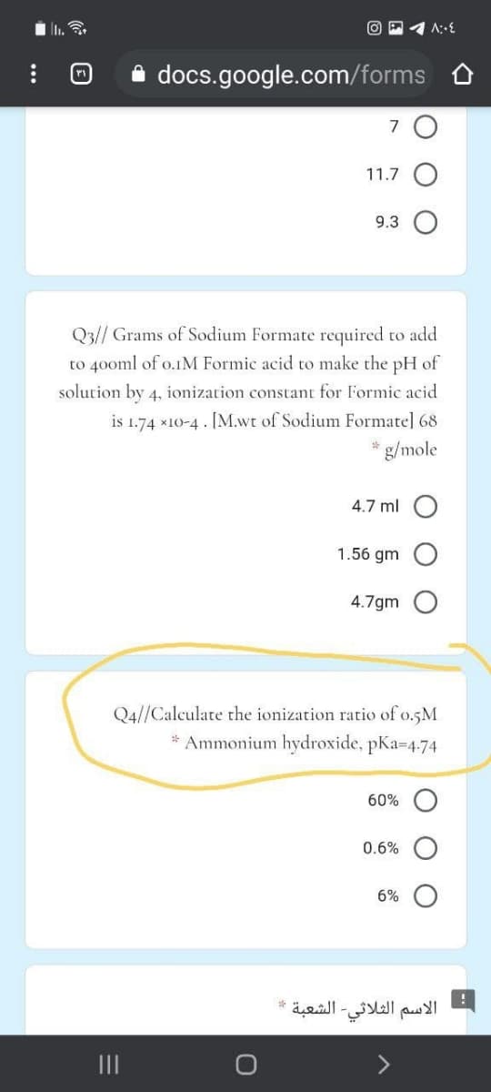 docs.google.com/forms
7
11.7
9.3
Q3// Grams of Sodium Formate required to add
to 40oml of o.IM Formic acid to make the pH of
solution by 4, ionization constant for Formic acid
is 1.74 *10-4 . [M.wt of Sodium Formate] 68
g/mole
4.7 ml
1.56 gm
4.7gm
Q4//Calculate the ionization ratio of o.5M
Ammonium hydroxide, pKa=4.74
60%
0.6%
6%
الاسم الثلاثي الشعبة
II
