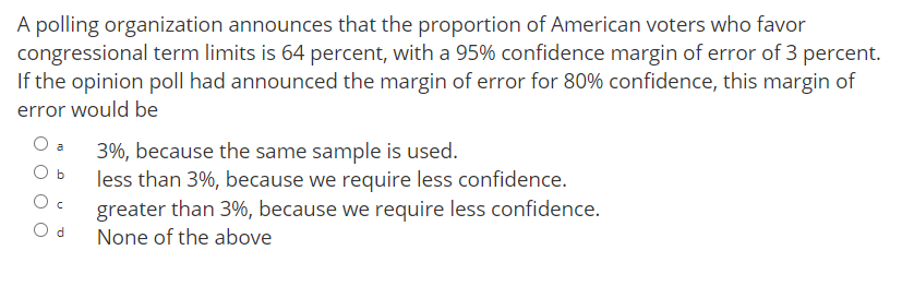 A polling organization announces that the proportion of American voters who favor
congressional term limits is 64 percent, with a 95% confidence margin of error of 3 percent.
If the opinion poll had announced the margin of error for 80% confidence, this margin of
error would be
3%, because the same sample is used.
less than 3%, because we require less confidence.
a
O b
greater than 3%, because we require less confidence.
O d
None of the above
