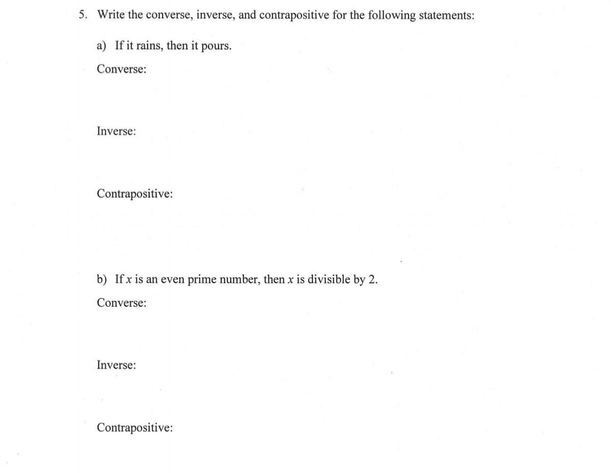 5. Write the converse, inverse, and contrapositive for the following statements:
a) If it rains, then it pours.
Converse:
Inverse:
Contrapositive:
b) Ifx is an even prime number, then x is divisible by 2.
Converse:
Inverse:
Contrapositive:
