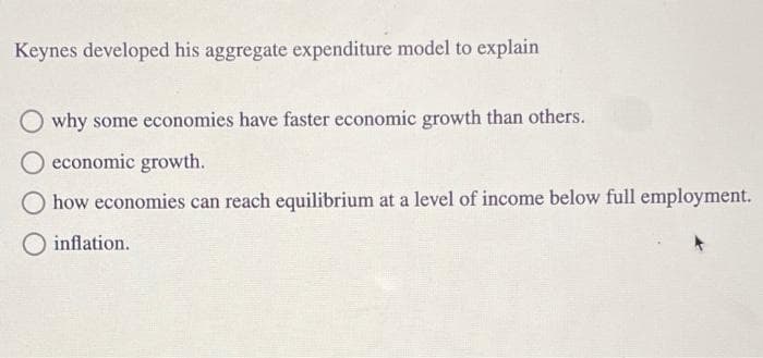 Keynes developed his aggregate expenditure model to explain
why some economies have faster economic growth than others.
O economic growth.
how economies can reach equilibrium at a level of income below full employment.
inflation.
