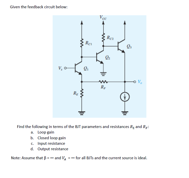 Given the feedback circuit below:
V, 0-
RE
Rei
m
Q₁
a
Vcc
2₂
m
Rc₂
RF
Q3
-o V₂
Find the following in terms of the BJT parameters and resistances RE and RF:
a. Loop gain
b. Closed loop gain
c. Input resistance
d. Output resistance
Note: Assume that B = ∞ and V₂ = ∞ for all BJTS and the current source is ideal.