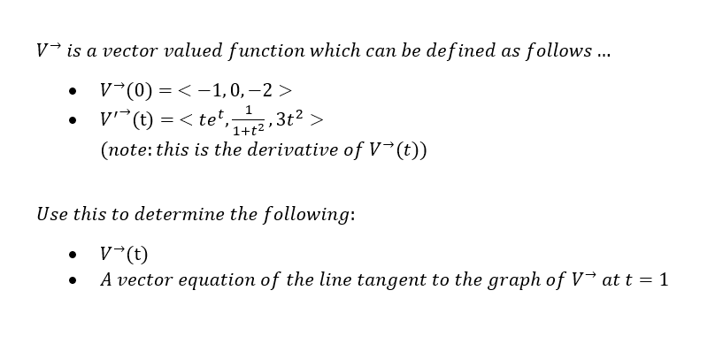 V is a vector valued function which can be defined as follows ...
V (0) =< -1, 0, -2>
V'(t) = <tet, ₁12,3t² >
(note: this is the derivative of V→(t))
•
Use this to determine the following:
V (t)
A vector equation of the line tangent to the graph of V→ at t = 1