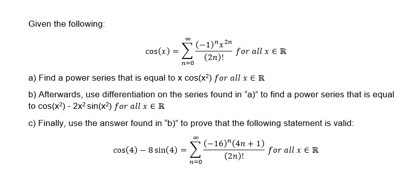 Given the following:
5-1)"x2n
(2n)!
(-1)"x²n
cos(x)
for all x E R
n=0
a) Find a power series that is equal to x cos(x2) for all x E R
b) Afterwards, use differentiation on the series found in "a)" to find a power series that is equal
to cos(x2) - 2x2 sin(x²) for all x ER
c) Finally, use the answer found in "b)" to prove that the following statement is valid:
cos(4) – 8 sin(4) = S-16)*(4n + 1)
(2n)!
for all x ER
n=0
