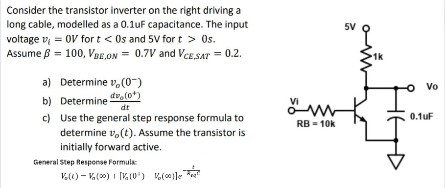 Consider the transistor inverter on the right driving a
long cable, modelled as a 0.1uF capacitance. The input
voltage v₁ = OV for t < 0s and 5V for t> 0s.
Assume = 100, VBE,ON
=
a)
b)
c)
100, VBE,ON = 0.7V and VCE,SAT = 0.2.
Determine v (0)
dvo(0+)
Determine
dt
Use the general step response formula to
determine vo(t). Assume the transistor is
initially forward active.
General Step Response Formula:
t
Vo(t) = V(0) + [V (0+) - Vo(co)]e Req
Vi
RB = 10k
5V
1k
사랑
Vo
0.1uF