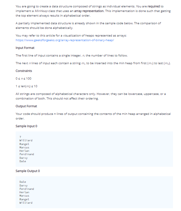 You are going to create a data structure composed of strings as individual elements. You are required to
implement a MinHeap class that uses an array representation. This implementation is done such that getting
the top element always results in alphabetical order.
A partially implemented data structure is already shown in the sample code below. The comparison of
elements should be done alphabetically.
You may refer to this article for a visualization of heaps represented as arrays:
https://www.geeksforgeeks.org/array-representation-of-binary-heap/
Input Format
The first line of input contains a single integer, n, the number of lines to follow.
The next n lines of input each contain a string m, to be inserted into the min heap from first (m;) to last (m).
Constraints
Osns 100
1s len(m) s 10
All strings are composed of alphabetical characters only. However, they can be lowercase, uppercase, or a
combination of both. This should not affect their ordering.
Output Format
Your code should produce n lines of output containing the contents of the min heap arranged in alphabetical
order.
Sample Input 0
7
Williard
Rangel
Marcus
Her lan
Ferdinand
Darvy
Dale
Sample Output 0
Dale
Darvy
Ferdinand
Her lan
Marcus
Rangel
Williard
