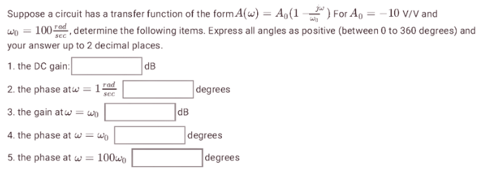 Suppose a circuit has a transfer function of the form A(w) = A₁(1) For A = -10 V/V and
wo = 100, determine the following items. Express all angles as positive (between 0 to 360 degrees) and
your answer up to 2 decimal places.
1. the DC gain:
dB
rad
sec
2. the phase atw = 1
3. the gain atw = wo
4. the phase at w = wo
5. the phase at = 100wo
dB
degrees
degrees
degrees