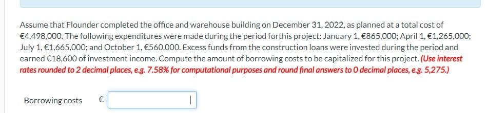 Assume that Flounder completed the office and warehouse building on December 31, 2022, as planned at a total cost of
€4,498,000. The following expenditures were made during the period forthis project: January 1, €865,000; April 1, €1,265,000;
July 1, €1,665,000; and October 1, €560,000. Excess funds from the construction loans were invested during the period and
earned €18,600 of investment income. Compute the amount of borrowing costs to be capitalized for this project. (Use interest
rates rounded to 2 decimal places, e.g. 7.58% for computational purposes and round final answers to O decimal places, e.g. 5,275.)
Borrowing costs
€
