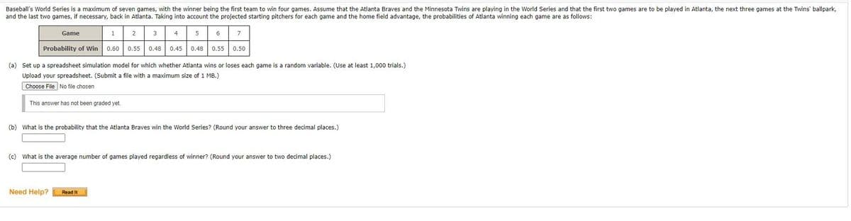 Baseball's World Series is a maximum of seven games, with the winner being the first team to win four games. Assume that the Atlanta Braves and the Minnesota Twins are playing in the World Series and that the first two games are to be played in Atlanta, the next three games at the Twins' ballpark,
and the last two games, if necessary, back in Atlanta. Taking into account the projected starting pitchers for each game and the home field advantage, the probabilities of Atlanta winning each game are as follows:
Game
1
2
3
4
5
6
7
Probability of win
0.60
0.55
0.48
0.45
0.48
0.55
0.50
(a) Set up a spreadsheet simulation model for which whether Atlanta wins or loses each game is a random variable. (Use at least 1,000 trials.)
Upload your spreadsheet. (Submit a file with a maximum size of 1 MB.)
Choose File No file chosen
This answer has not been graded yet.
(b) What is the probability that the Atlanta Braves win the World Series? (Round your answer to three decimal places.)
(c) What is the average number of games played regardless of winner? (Round your answer to two decimal places.)
Need Help?
Read It
