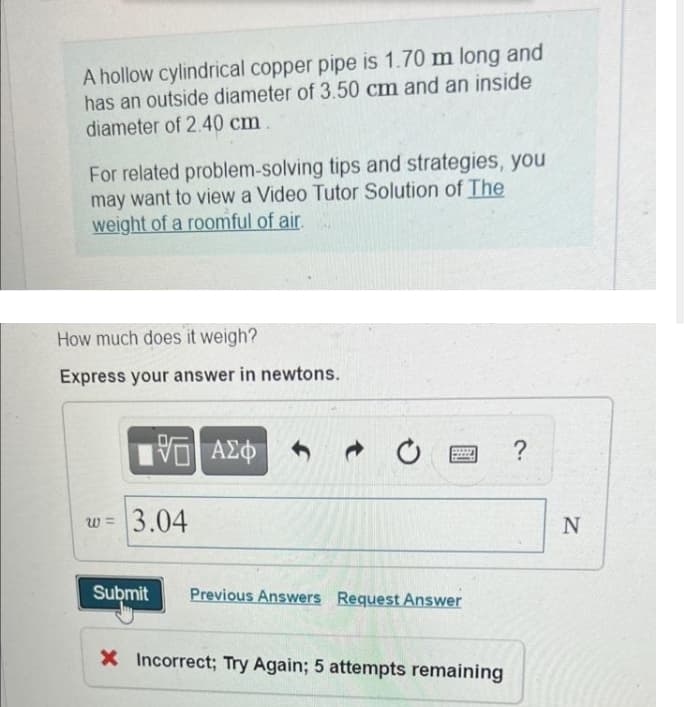 A hollow cylindrical copper pipe is 1.70 m long and
has an outside diameter of 3.50 cm and an inside
diameter of 2.40 cm
For related problem-solving tips and strategies, you
may want to view a Video Tutor Solution of The
weight of a roomful of air.
How much does it weigh?
Express your answer in newtons.
ΑΣφ
?
w =
3.04
Submit
Previous Answers Request Answer
X Incorrect; Try Again; 5 attempts remaining
