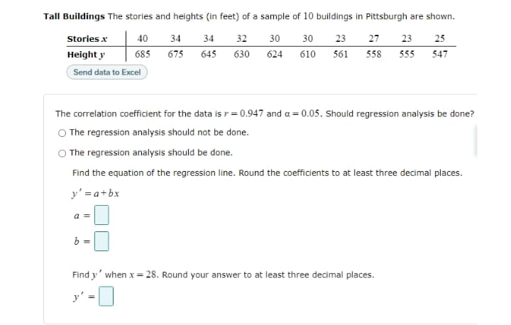 Tall Buildings The stories and heights (in feet) of a sample of 10 buildings in Pittsburgh are shown.
Stories x
40
34
34
32
30
30
23
27
23
25
Height y
685
675
645
630
624
610
561
558
555
547
Send data to Excel
The correlation coefficient for the data is r = 0.947 and a = 0.05. Should regression analysis be done?
O The regression analysis should not be done.
The regression analysis should be done.
Find the equation of the regression line. Round the coefficients to at least three decimal places.
y' = a+bx
a =
b =
Find y' when x = 28. Round your answer to at least three decimal places.
y'
