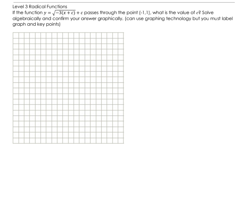 Level 3 Radical Functions
If the function y = /-3(x +c) + c passes through the point (-1,1), what is the value of c? Solve
algebraically and confirm your answer graphically. (can use graphing technology but you must label
graph and key points)
