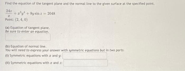 Find the equation of the tangent plane and the normal line to the given surface at the specified point.
24z
+ a'y + 8y sin z = 2048
Point: (2, 4, 0)
(a) Equation of tangent plane.
Be sure to enter an equation.
(b) Equation of normal line.
You will need to express your answer with symmetric equations but in two parts.
(i) Symmetric equations with a and y:
(ii) Symmetric equations with a and z:
