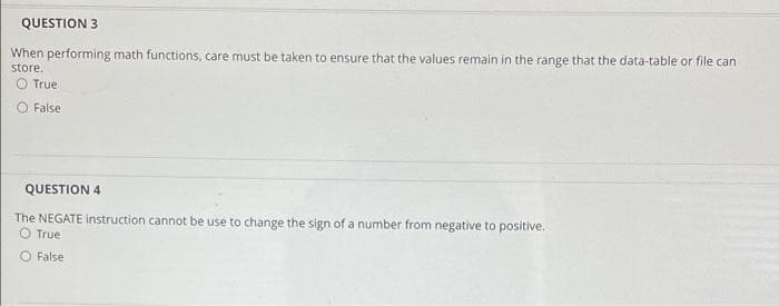 QUESTION 3
When performing math functions, care must be taken to ensure that the values remain in the range that the data-table or file can
store.
O True
False
QUESTION 4
The NEGATE instruction cannot be use to change the sign of a number from negative to positive.
O True
O False
