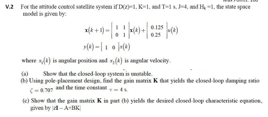 V.2
For the attitude control satellite system if D(z)=1, K=1, and T=1 s, J=4, and H₂ =1, the state space
model is given by:
x(k+ 1) =
- 1 1 |× (4) + 0.125 (4)
=
0
y(k)= [ 10 ]x(k)
where x₁(k) is angular position and x₂ (k) is angular velocity.
(a)
Show that the closed-loop system is unstable.
(b) Using pole-placement design, find the gain matrix K that yields the closed-loop damping ratio
and the time constant
T = 4 S.
<= 0.707
(c) Show that the gain matrix K in part (b) yields the desired closed-loop characteristic equation,
given by zI - A+BK