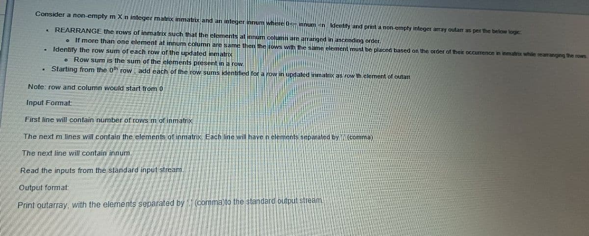 Consider a non-empty m Xn integer matrix inmatrix and an integer innum where 0S innum <n. Identify and print a non-ermpty integer array outar as per the below logic
REARRANGE the rows of inmatrix such that the elements at innum column are arranged in ascending order.
o If more than one element at innum column are same then the rows with the same element must be placed based on the order of their occurrence in inmatrix while rearranging the rows.
. Identify the row sum of each row of the updated inmatrix
• Row sum is the sum of the elements present in a row.
Starting from the 0th row, add each of the row sums identified for a row in updated inmatrix as row th element of outarm
Note: row and column would start from 0
Input Format
First line will contain number of roWs m of inmatrix
The next m lines will contain the elements of inmatrix. Each line will have n elements separated by(comma)
The next line will contain innum.
Read the inputs from the standard input stream.
Output format:
Print outarray, with the elements separated by(comma to the standard output stream.

