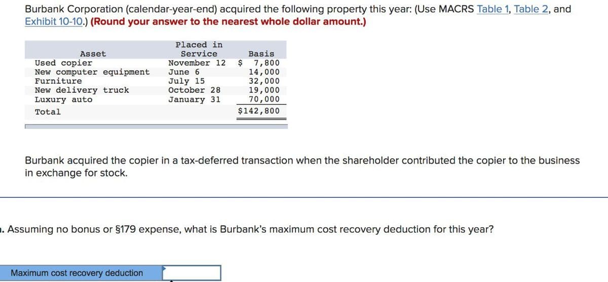 Burbank Corporation (calendar-year-end) acquired the following property this year: (Use MACRS Table 1, Table 2, and
Exhibit 10-10.) (Round your answer to the nearest whole dollar amount.)
Placed in
Service
November 12
Basis
Asset
Used copier
New computer equipment
Furniture
New delivery truck
Luxury auto
Total
$ 7,800
June 6
14,000
July 15
32,000
October 28
19,000
January 31
70,000
$142,800
Burbank acquired the copier in a tax-deferred transaction when the shareholder contributed the copier to the business
in exchange for stock.
. Assuming no bonus or §179 expense, what is Burbank's maximum cost recovery deduction for this year?
Maximum cost recovery deduction