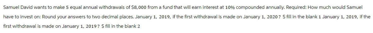 Samuel David wants to make 5 equal annual withdrawals of $8,000 from a fund that will earn interest at 10% compounded annually. Required: How much would Samuel
have to invest on: Round your answers to two decimal places. January 1, 2019, if the first withdrawal is made on January 1, 2020? $ fill in the blank 1 January 1, 2019, if the
first withdrawal is made on January 1, 2019? $ fill in the blank 2