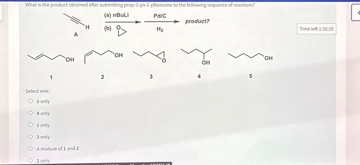 What is the product obtained after submitting prop-2-yn-1-ylbenzene to the following sequence of reactions?
(a) nBuLi
Select one:
O 5 only
1
OH
Pd/C
product?
H
(b)
A
i>
H₂
O 4 only
O 1only
O 3 only
OA mixture of 1 and 2
2 only
2
OH
3
DAGOROD 40
OH
5
OH
Time left 1:32:15