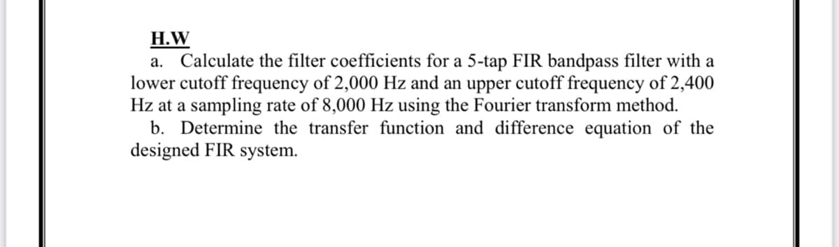 H.W
a. Calculate the filter coefficients for a 5-tap FIR bandpass filter with a
lower cutoff frequency of 2,000 Hz and an upper cutoff frequency of 2,400
Hz at a sampling rate of 8,000 Hz using the Fourier transform method.
b. Determine the transfer function and difference equation of the
designed FIR system.