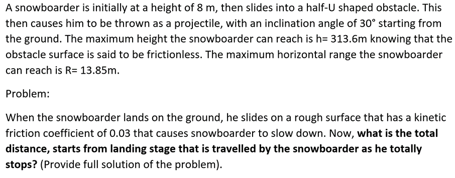 A snowboarder is initially at a height of 8 m, then slides into a half-U shaped obstacle. This
then causes him to be thrown as a projectile, with an inclination angle of 30° starting from
the ground. The maximum height the snowboarder can reach is h= 313.6m knowing that the
obstacle surface is said to be frictionless. The maximum horizontal range the snowboarder
can reach is R= 13.85m.
Problem:
When the snowboarder lands on the ground, he slides on a rough surface that has a kinetic
friction coefficient of 0.03 that causes snowboarder to slow down. Now, what is the total
distance, starts from landing stage that is travelled by the snowboarder as he totally
stops? (Provide full solution of the problem).