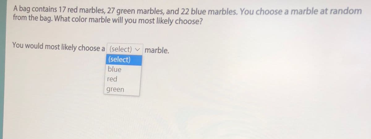 A bag contains 17 red marbles, 27 green marbles, and 22 blue marbles. You choose a marble at random
from the bag. What color marble will you most likely choose?
You would most likely choose a (select) v marble.
(select)
blue
red
green
