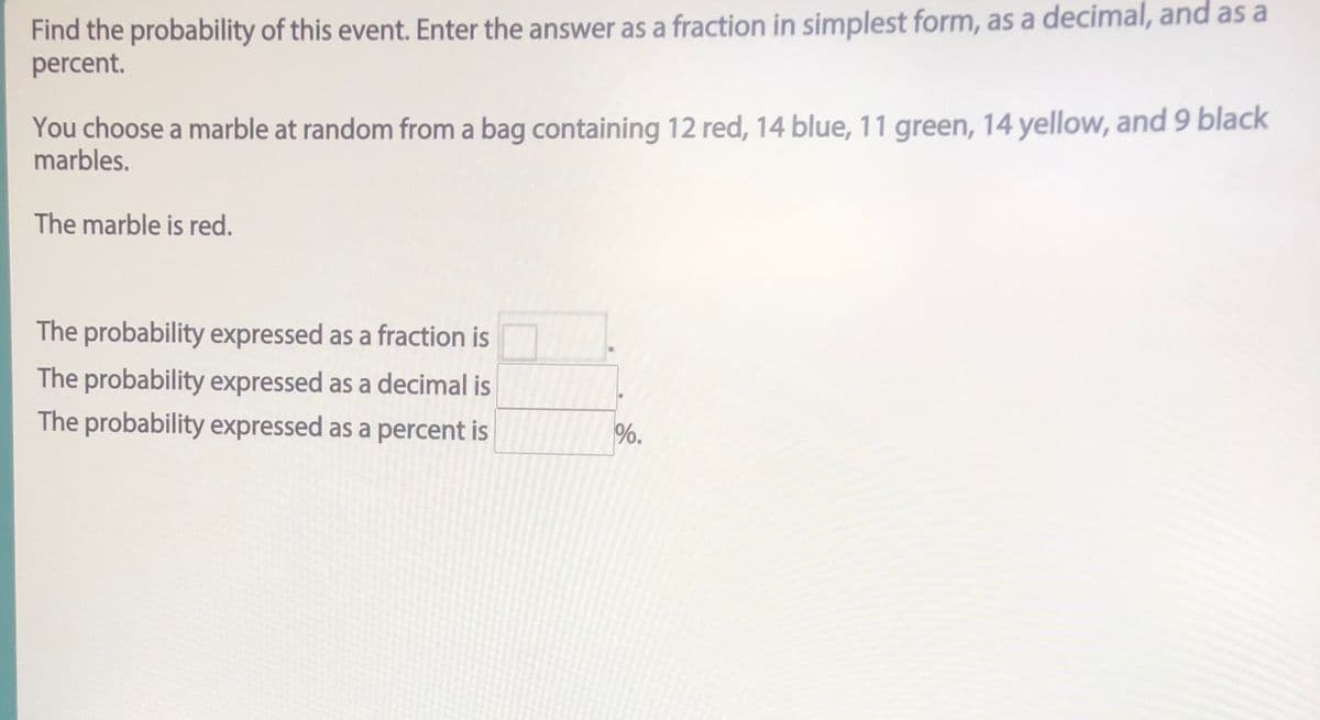 Find the probability of this event. Enter the answer as a fraction in simplest form, as a decimal, and as a
percent.
You choose a marble at random from a bag containing 12 red, 14 blue, 11 green, 14 yellow, and 9 black
marbles.
The marble is red.
The probability expressed as a fraction is
The probability expressed as a decimal is
The probability expressed as a percent is
%.
