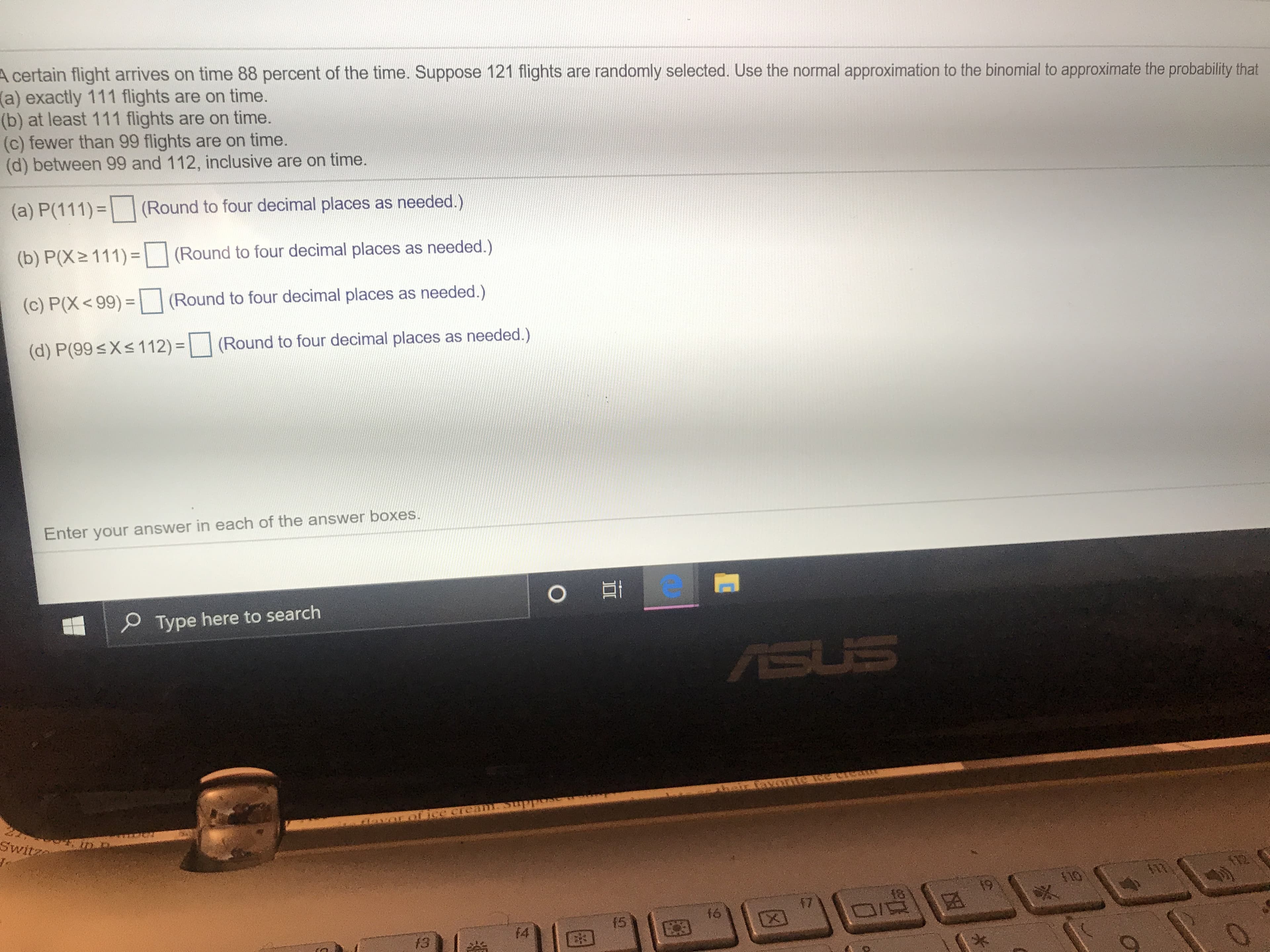 A certain flight arrives on time 88 percent of the time. Suppose 121 flights are randomly selected. Use the normal approximation to the binomial to approximate the probability that
(a) exactly 111 flights are on time.
(b) at least 111 flights are on time.
(c) fewer than 99 flights are on time.
(d) between 99 and 112, inclusive are on time.
(a) P(111)
(Round to four decimal places as needed.)
(b) P(X2 111)
(Round to four decimal places as needed.)
(c) P(X<99)
(Round to four decimal places as needed.)
(d) P(99sXs112)
(Round to four decimal places as needed.)
Enter your answer in each of the answer boxes.
Type here to search
ASUS
TASVORETE ee ore
LICC GrEa
Switz
A2
19
18
17
f6
(5
f4
f3
