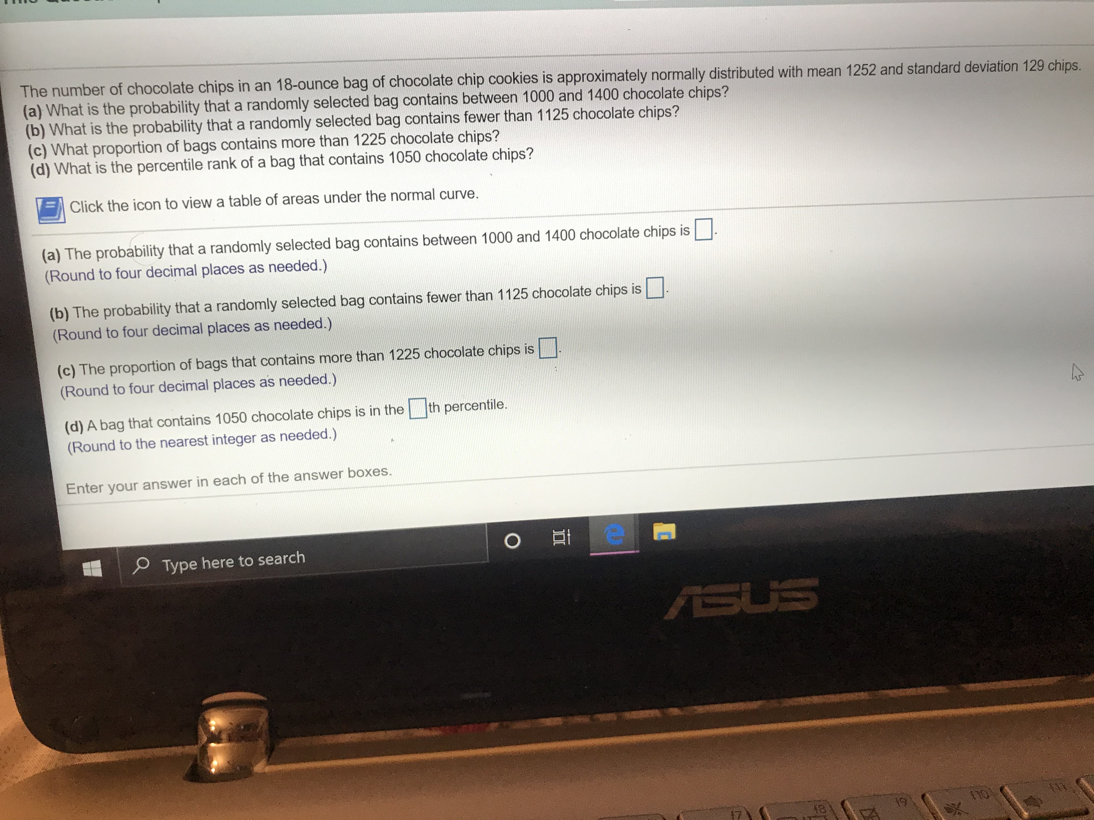 The number of chocolate chips in an 18-ounce bag of chocolate chip cookies is approximately normally distributed with mean 1252 and standard deviation 129 chips.
(a) What is the probability that a randomly selected bag contains between 1000 and 1400 chocolate chips?
(b) What is the probability that a randomly selected bag contains fewer than 1125 chocolate chips?
(c) What proportion of bags contains more than 1225 chocolate chips?
(d) What is the percentile rank of a bag that contains 1050 chocolate chips?
Click the icon to view a table of areas under the normal curve.
(a) The probability that a randomly selected bag contains between 1000 and 1400 chocolate chips is
(Round to four decimal places as needed.)
(b) The probability that a randomly selected bag contains fewer than 1125 chocolate chips is
(Round to four decimal places as needed.)
(c) The proportion of bags that contains more than 1225 chocolate chips is
(Round to four decimal places as needed.)
th percentile.
(d) A bag that contains 1050 chocolate chips is in the
(Round to the nearest integer as needed.)
Enter your answer in each of the answer boxes.
O
Type here to search
SUS
19
