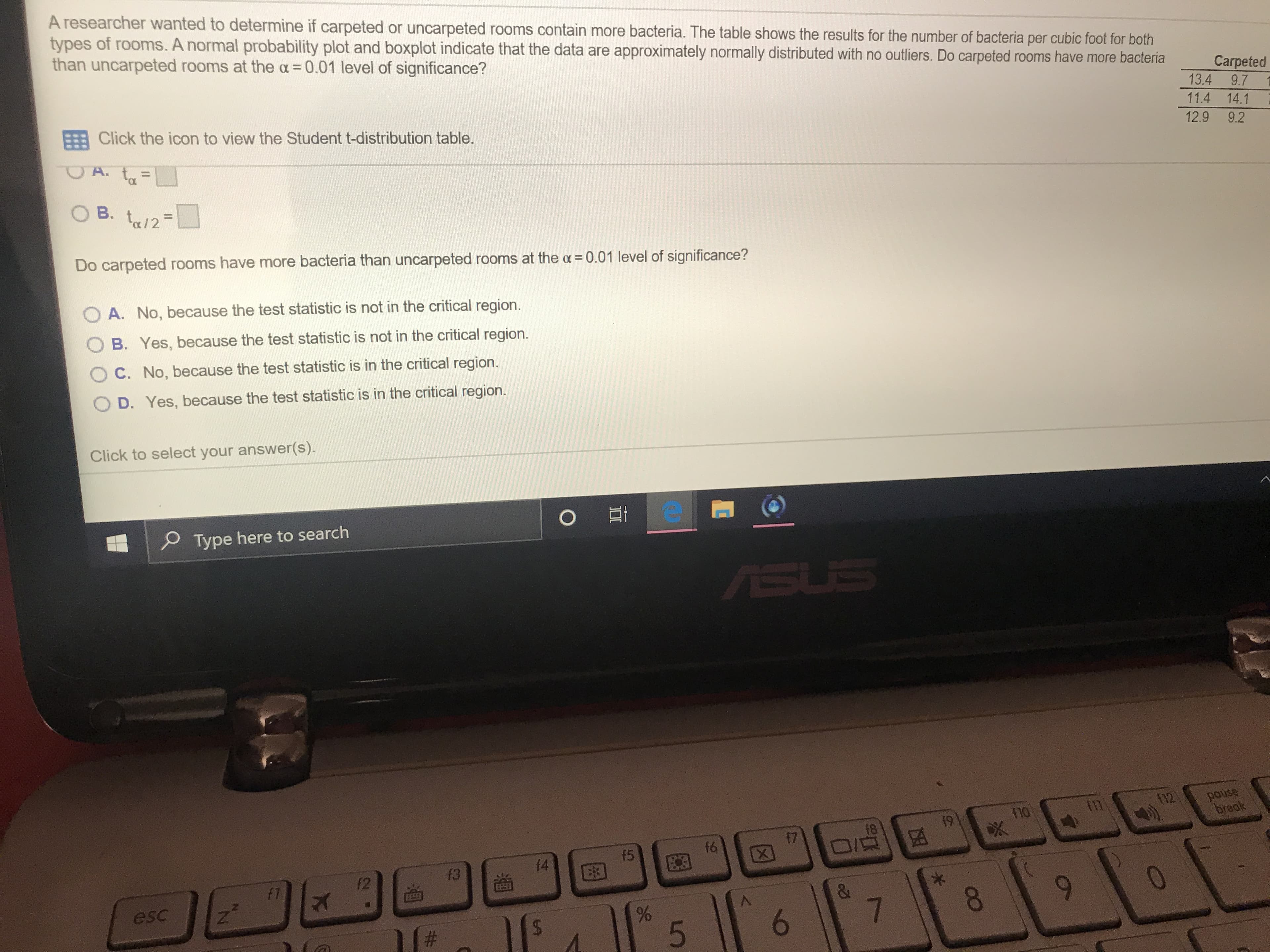 A researcher wanted to determine if carpeted or uncarpeted rooms contain more bacteria. The table shows the results for the number of bacteria per cubic foot for both
types of rooms. A normal probability plot and boxplot indicate that the data are approximately normally distributed with no outliers. Do carpeted rooms have more bacteria
than uncarpeted rooms at the a 0.01 level of significance?
Carpeted
13.4
9.7
11.4 14.1
FBClick the icon to view the Student t-distribution table.
12.9 9.2
A. t
B. t/2
Do carpeted rooms have more bacteria than uncarpeted rooms at the a = 0.01 level of significance?
A. No, because the test statistic is not in the critical region.
B. Yes, because the test statistic is not in the critical region.
O C. No, because the test statistic is in the critical region.
D. Yes, because the test statistic is in the critical region
answer(s).
Click to select your
O Et
Type here to search
SUS
pause
break
f12
m
19
f7
f6
D/
f5
f4
f3
f2
f7
&
esc
7
6
#
5
CO
SA
96
