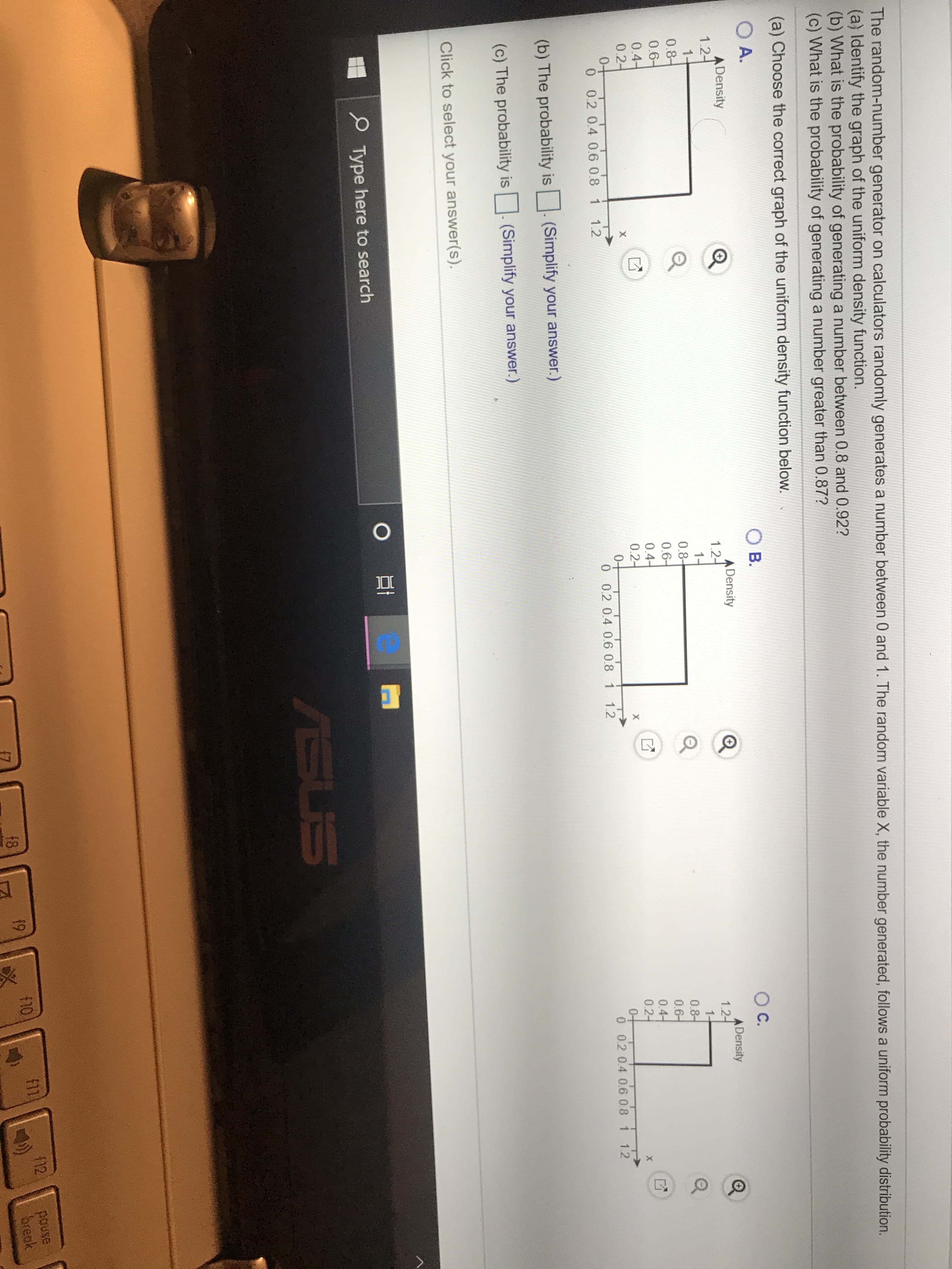 The random-number generator on calculators randomly generates a number between 0 and 1. The random variable X, the number generated, follows a uniform probability distribution.
(a) Identify the graph of the uniform density function.
(b) What is the probability of generating a number between 0.8 and 0.92?
(c) What is the probability of generating a number greater than 0.87?
(a) Choose the correct graph of the uniform density function below.
ОА.
Ов.
O C.
ADensity
1.2-
1-
0.8-
0.6-
0.4-
0.2
04
0 0.2 0.4 0.6 0.8 1 1.2
ADensity
1.2
1+
0.8-
0.6-
0.4
0.2
0+
0 0.2 0.4 0.6 0.8 1 1.2
ADensity
1.2
1-
0.8
0.6
0.4
0.2
0+
0 0.2 0.4 06 0.8 1 1.2
X
X
X
(b) The probability is
(Simplify your answer.)
(c) The probability is
(Simplify your answer.)
Click to select your answer(s).
OE
Type here to search
ASUS
pouse
break
F12
18
19
10
(7
