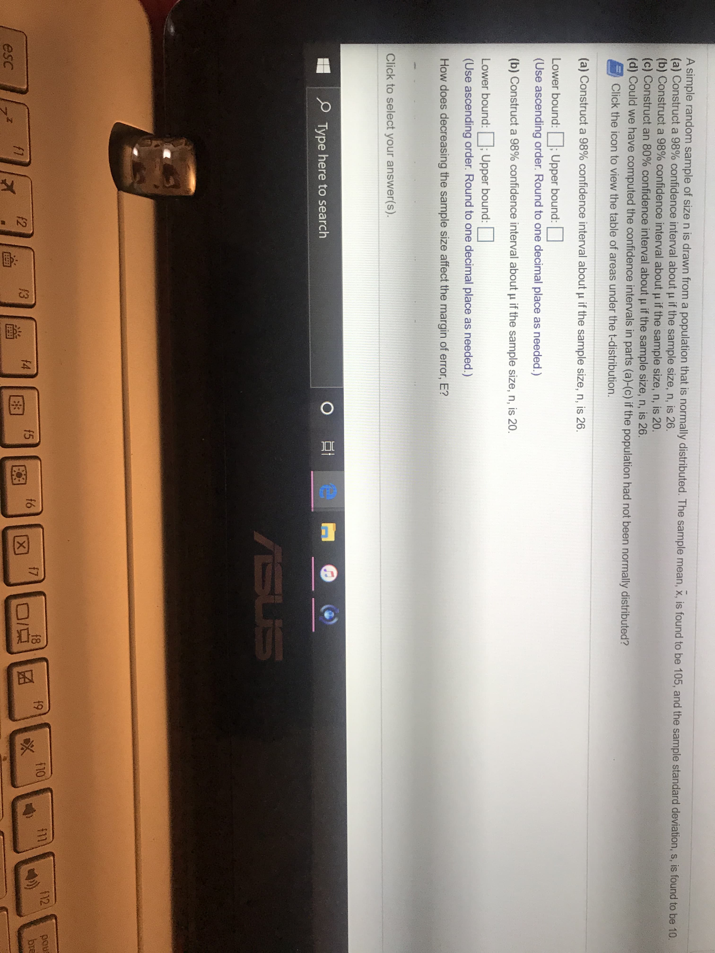 A simple random sample of size n is drawn from a population that is normally distributed. The sample mean, x, is found to be 105, and the sample standard deviation, s, is found to be 10.
(a) Construct a 98% confidence interval about u if the sample size, n, is 26.
(b) Construct a 98% confidence interval about u if the sample size, n, is 20.
(c) Construct an 80% confidence interval about u if the sample size, n, is 26.
(d) Could we have computed the confidence intervals in parts (a)-(c) if the population had not been normally distributed?
Click the icon to view the table of areas under the t-distribution.
(a) Construct a 98% confidence interval about u if the sample size, n, is 26.
Lower bound: ; Upper bound:
(Use ascending order. Round to one decimal place as needed.)
(b) Construct a 98% confidence interval about u if the sample size, n, is 20.
Lower bound:
Upper bound:
(Use ascending order. Round to one decimal place as needed.)
How does decreasing the sample size affect the margin of error, E?
Click to select your answer(s).
P Type here to search
ASUS
$11
112
enod
bre
f8
f9
f10
f5
f6
f7
f2
13
f4
f1
esc
