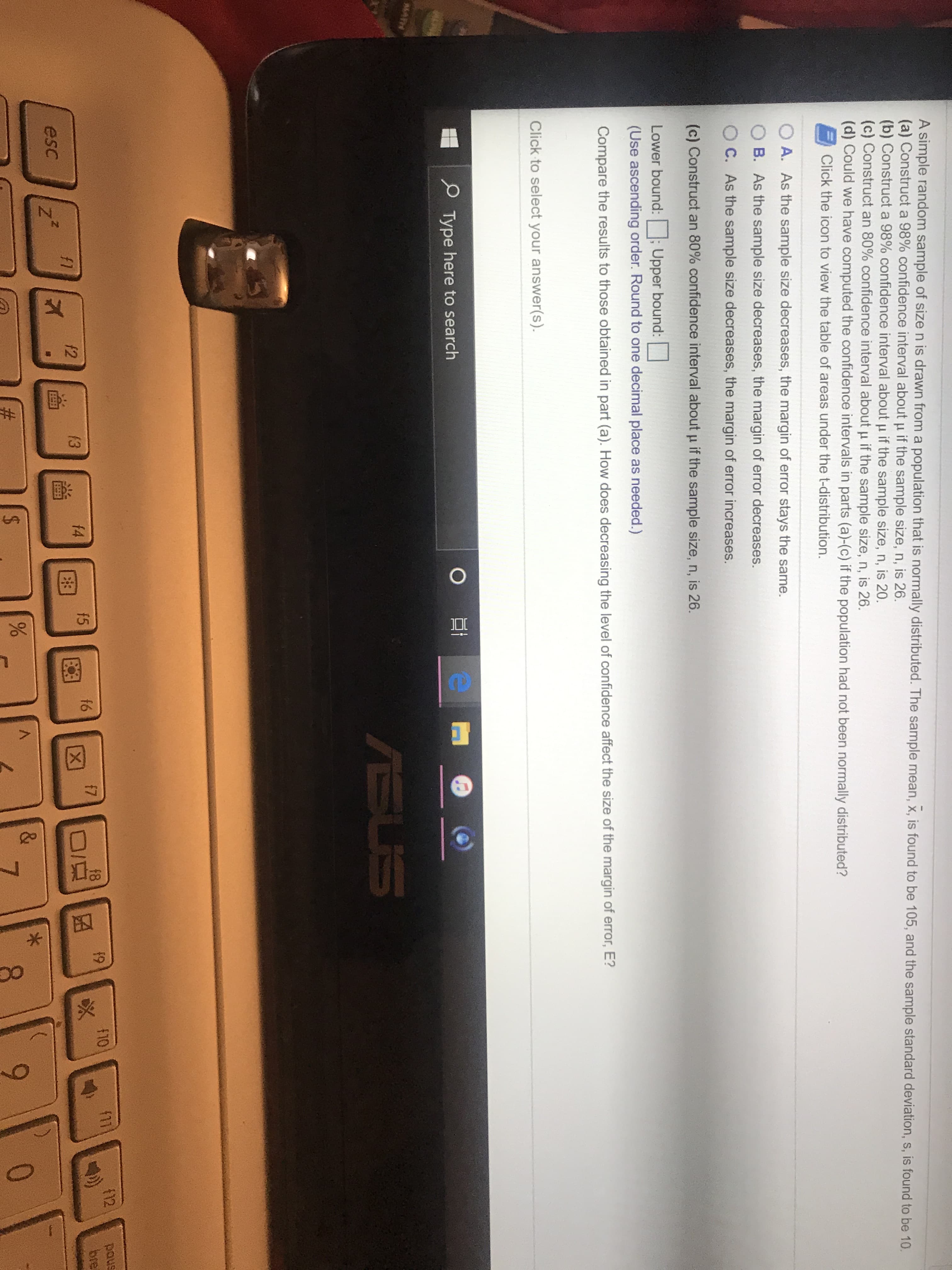%23
%24
A simple random sample of size n is drawn from a population that is normally distributed. The sample mean, x, is found to be 105, and the sample standard deviation, s, is found to be 10.
(a) Construct a 98% confidence interval about u if the sample size, n, is 26.
(b) Construct a 98% confidence interval about u if the sample size, n, is 20.
(c) Construct an 80% confidence interval about u if the sample size, n, is 26.
(d) Could we have computed the confidence intervals in parts (a)-(c) if the population had not been normally distributed?
Click the icon to view the table of areas under the t-distribution.
A. As the sample size decreases, the margin of error stays the same.
B. As the sample size decreases, the margin of error decreases.
C. As the sample size decreases, the margin of error increases.
(c) Construct an 80% confidence interval about p if the sample size, n, is 26.
Lower bound:
Upper bound:
(Use ascending order. Round to one decimal place as needed.)
Compare the results to those obtained in part (a). How does decreasing the level of confidence affect the size of the margin of error, E?
Click to select your answer(s).
P Type here to search
MATH
ASUS
12
snod
bre
19
f10
f11
f7
f8
f4
f5
f6
[X)
f1
f2
f3
esc
V.
&
