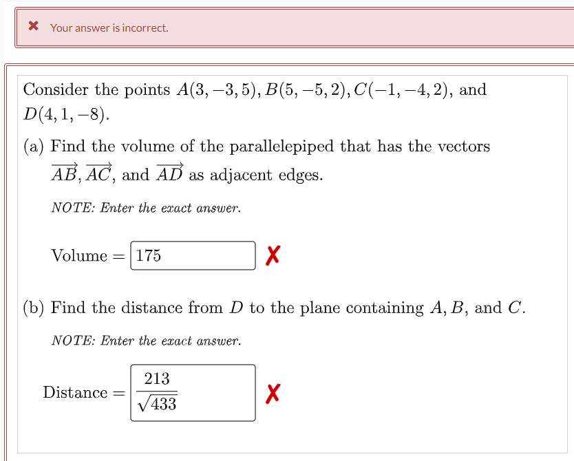 X Your answer is incorrect.
Consider the points A(3, –3, 5), B(5, –5, 2), C(-1, –4, 2), and
D(4, 1, –8).
(a) Find the volume of the parallelepiped that has the vectors
AB, AC, and AD as adjacent edges.
NOTE: Enter the exact answer.
Volume
175
(b) Find the distance from D to the plane containing A, B, and C.
NOTE: Enter the exact answer.
213
Distance =
/433
