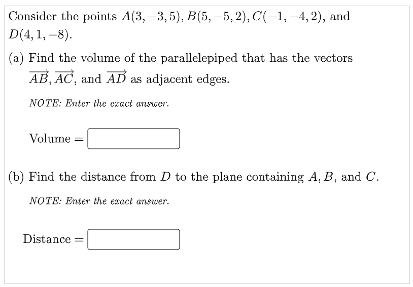 Consider the points A(3, –3, 5), B(5, –5, 2), C(-1, -4, 2), and
D(4, 1, –8).
(a) Find the volume of the parallelepiped that has the vectors
AB, AC, and AD as adjacent edges.
NOTE: Enter the exact answer.
Volume =
%3D
(b) Find the distance from D to the plane containing A, B, and C.
NOTE: Enter the exact answer.
Distance =
