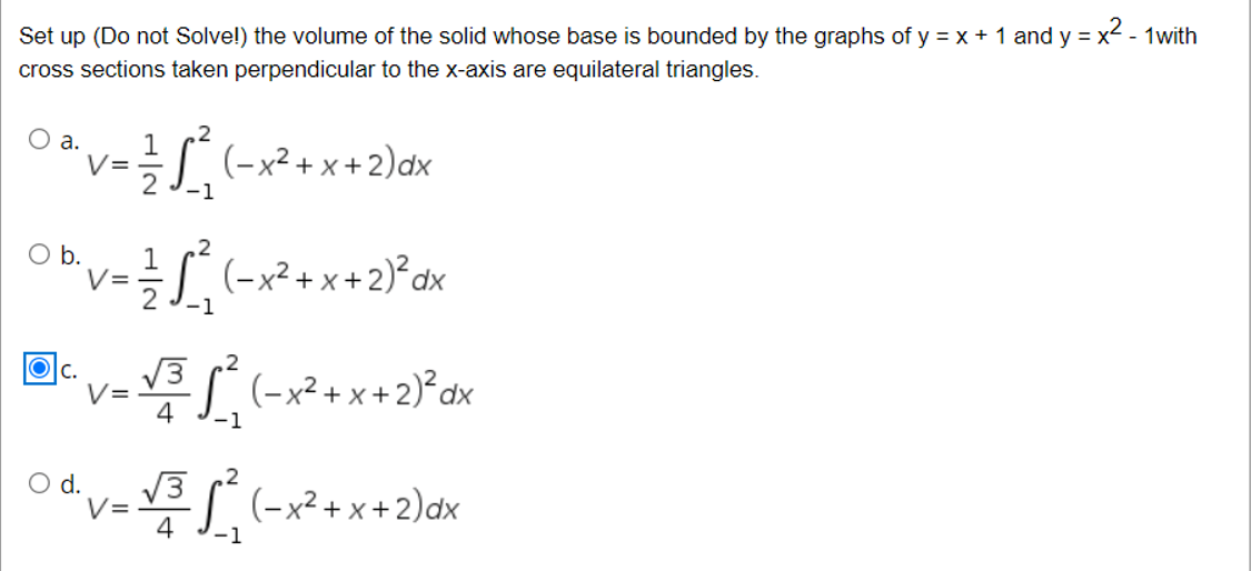 Set up (Do not Solve!) the volume of the solid whose base is bounded by the graphs of y = x + 1 and y = x - 1with
cross sections taken perpendicular to the x-axis are equilateral triangles.
Oa.
2
1
v=÷S(-x²+x+2)dx
-1
,2
O b.
V=
S.(-x²+x+2)°dx
-1
V3
V=
4
Olc.
.2
(-x² + x + 2)°dx
,2
d.
V=
4
V3 (-x² + x +2)dx
-1
