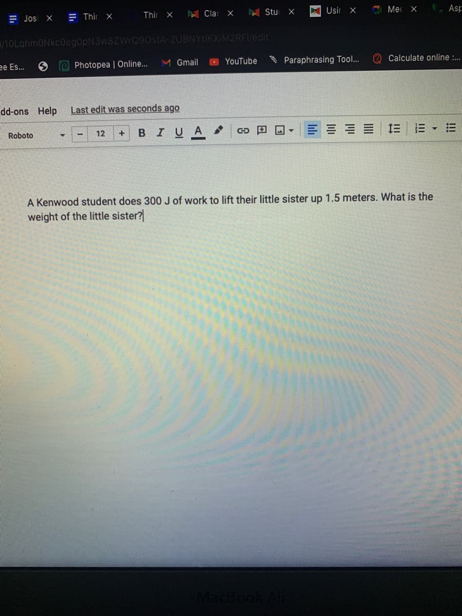 A Clas X
Y Stu
Usir X
E Mec X
, Asp
E Jos X
E Thir x
Thir X
/10LghmONkc0eg0ph
OstA-2UBNYtik)
2RFI/edit
M Gmail
O YouTube
Paraphrasing Tool...
O Calculate online :.
ee Es...
Photopea | Online...
dd-ons Help
Last edit was seconds ago
BIUA
田 ▼
E E E E
三三▼三
Roboto
12
A Kenwood student does 300 J of work to lift their little sister up 1.5 meters. What is the
weight of the little sister?
MacBook Air
