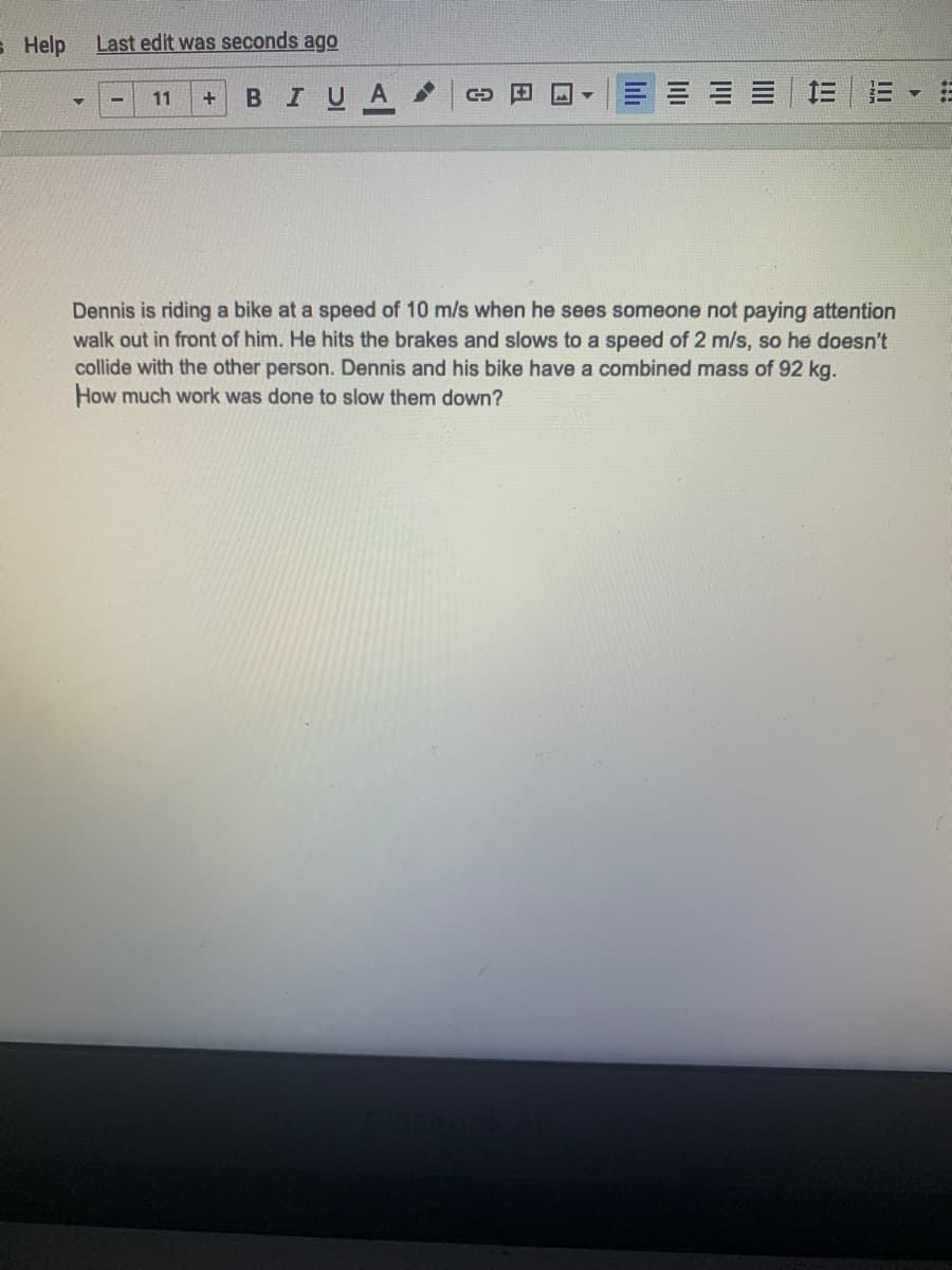 s Help
Last edit was seconds ago
BIUA
11
Dennis is riding a bike at a speed of 10 m/s when he sees someone not paying attention
walk out in front of him. He hits the brakes and slows to a speed of 2 m/s, so he doesn't
collide with the other person. Dennis and his bike have a combined mass of 92 kg.
How much work was done to slow them down?
II
III
lilı
