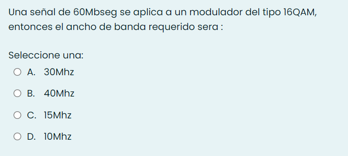 Una señal de 60Mbseg se aplica a un modulador del tipo 16QAM,
entonces el ancho de banda requerido sera :
Seleccione una:
O A. 30Mhz
ОВ. 40Мhz
О С. 15Мhz
O D. 10MHZ
