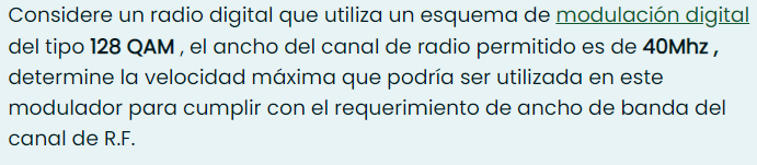 Considere un radio digital que utiliza un esquema de modulación digital
del tipo 128 QAM , el ancho del canal de radio permitido es de 40MHZ,
determine la velocidad máxima que podría ser utilizada en este
modulador para cumplir con el requerimiento de ancho de banda del
canal de R.F.
