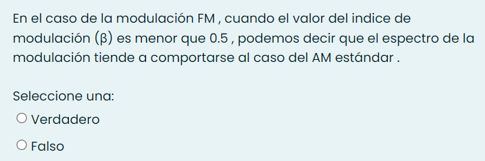 En el caso de la modulación FM , cuando el valor del indice de
modulación (ß) es menor que 0.5 , podemos decir que el espectro de la
modulación tiende a comportarse al caso del AM estándar.
Seleccione una:
O Verdadero
O Falso
