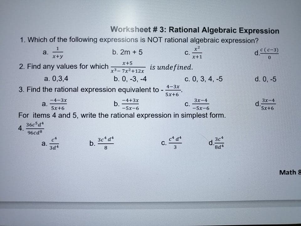 Worksheet # 3: Rational Algebraic Expression
1. Which of the following expressions is NOT rational algebraic expression?
x2
С.
x+1
a.
x+y
b. 2m + 5
d.(c-3)
x+5
2. Find any values for which
is undefined.
x3-7x2+12x
а. 0,3,4
b. 0, -3, -4
с. 0, 3, 4, -5
d. 0, -5
4-3x
3. Find the rational expression equivalent to -
5х+6
-4-3x
a.
5x+6
-4+3x
b.
-5x-6
3x-4
C.
-5х-6
3x-4
d.
5x+6
For items 4 and 5, write the rational expression in simplest form.
36c d*
4.
96cd8
3c*d*
b.
8.
c* d*
C.
3
3c4
a.
3d4
d.-
8d4
Math &
